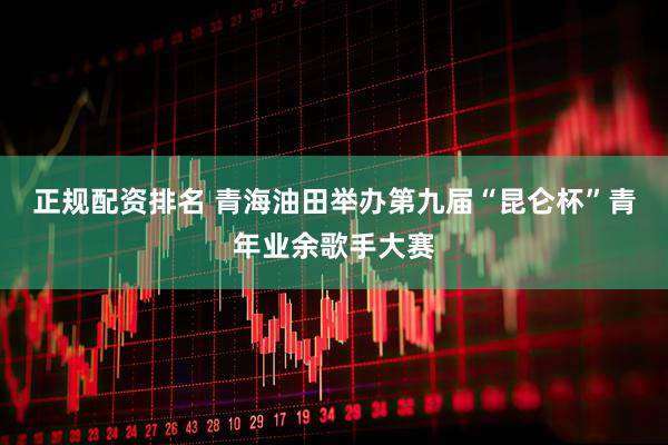 正规配资排名 青海油田举办第九届“昆仑杯”青年业余歌手大赛