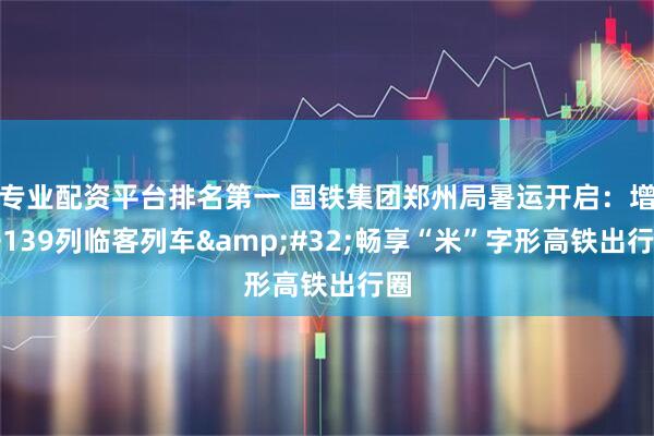 专业配资平台排名第一 国铁集团郑州局暑运开启：增开139列临客列车&#32;畅享“米”字形高铁出行圈