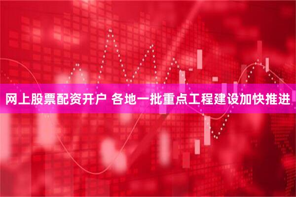 网上股票配资开户 各地一批重点工程建设加快推进