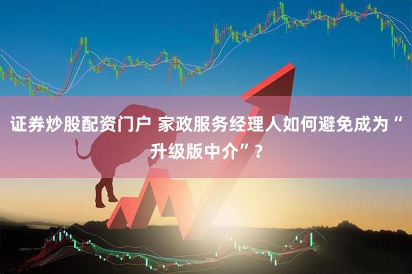 证券炒股配资门户 家政服务经理人如何避免成为“升级版中介”？