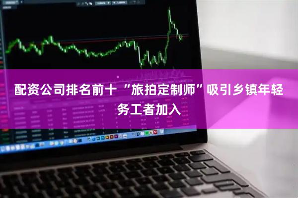 配资公司排名前十 “旅拍定制师”吸引乡镇年轻务工者加入