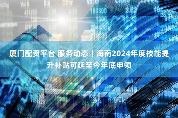 厦门配资平台 服务动态｜海南2024年度技能提升补贴可延至今年底申领