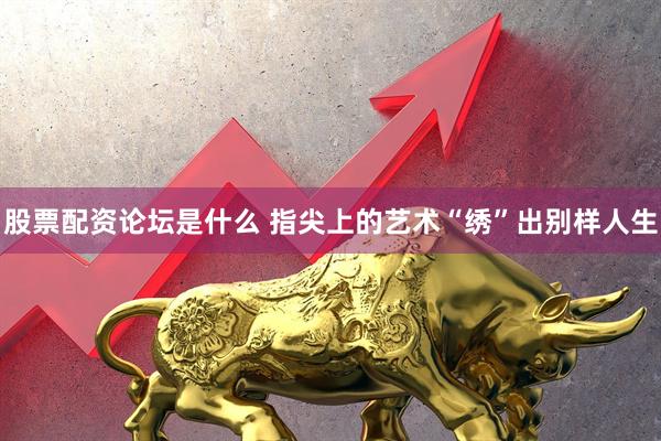 股票配资论坛是什么 指尖上的艺术“绣”出别样人生