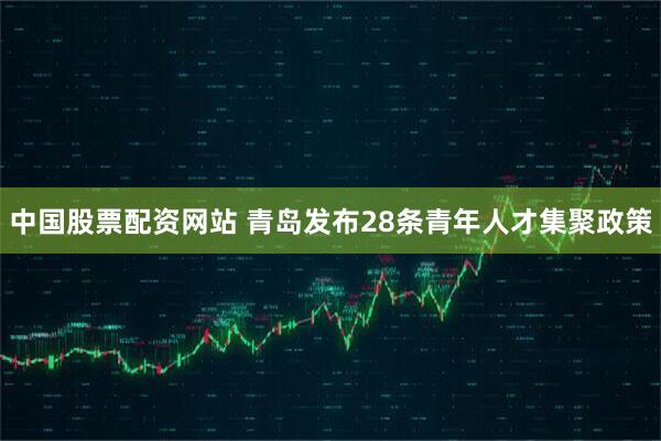 中国股票配资网站 青岛发布28条青年人才集聚政策