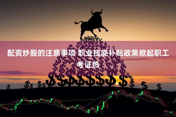 配资炒股的注意事项 职业技能补贴政策掀起职工考证热