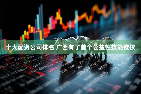 十大配资公司排名 广西有了首个公益性技能夜校