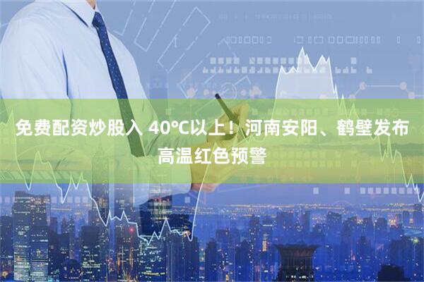 免费配资炒股入 40℃以上！河南安阳、鹤壁发布高温红色预警