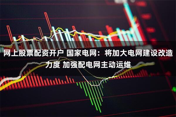 网上股票配资开户 国家电网：将加大电网建设改造力度 加强配电网主动运维