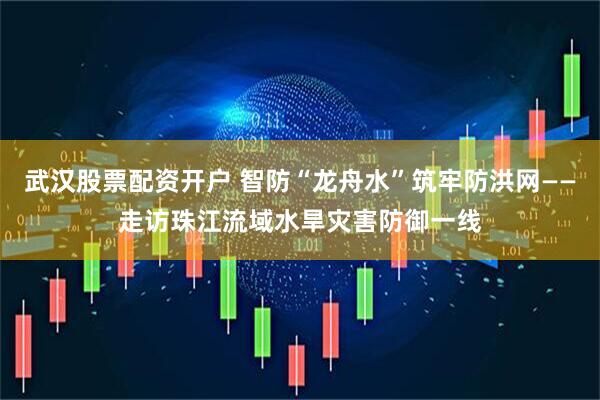 武汉股票配资开户 智防“龙舟水”筑牢防洪网——走访珠江流域水旱灾害防御一线