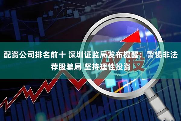 配资公司排名前十 深圳证监局发布提醒：警惕非法荐股骗局 坚持理性投资