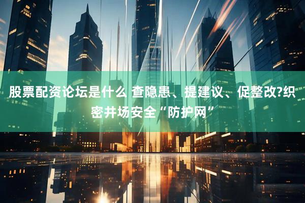 股票配资论坛是什么 查隐患、提建议、促整改?织密井场安全“防护网”