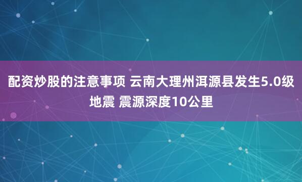 配资炒股的注意事项 云南大理州洱源县发生5.0级地震 震源深度10公里