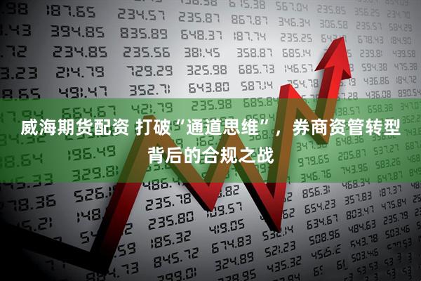 威海期货配资 打破“通道思维”，券商资管转型背后的合规之战