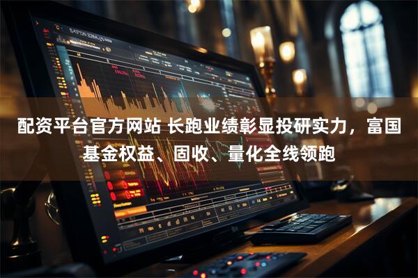 配资平台官方网站 长跑业绩彰显投研实力，富国基金权益、固收、量化全线领跑