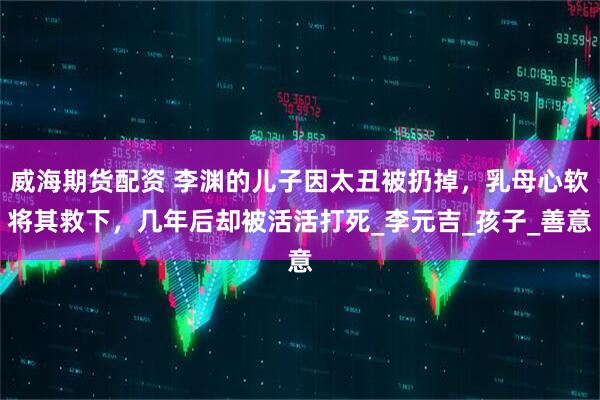 威海期货配资 李渊的儿子因太丑被扔掉，乳母心软将其救下，几年后却被活活打死_李元吉_孩子_善意