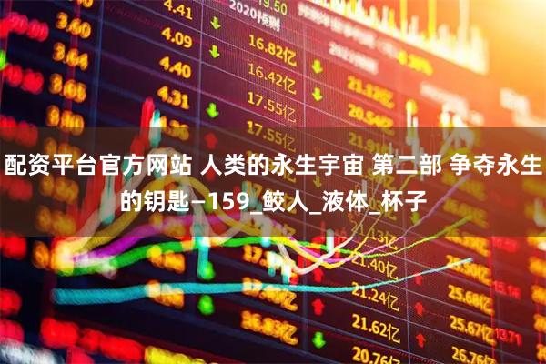 配资平台官方网站 人类的永生宇宙 第二部 争夺永生的钥匙—159_鲛人_液体_杯子