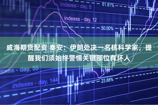 威海期货配资 秦安：伊朗处决一名核科学家，提醒我们须始终警惕关键部位有坏人
