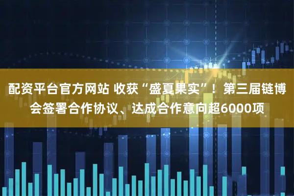 配资平台官方网站 收获“盛夏果实”！第三届链博会签署合作协议、达成合作意向超6000项