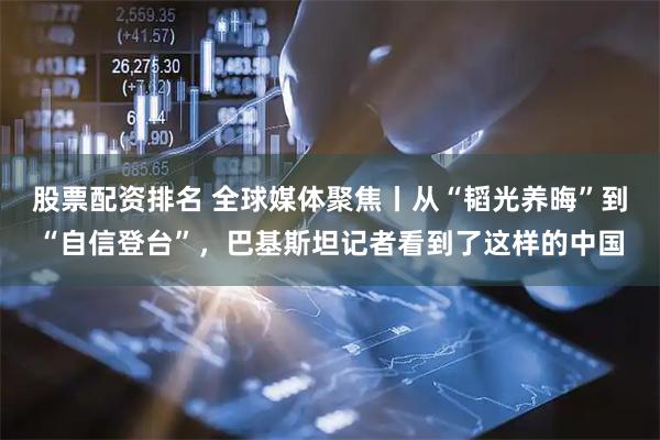 股票配资排名 全球媒体聚焦丨从“韬光养晦”到“自信登台”，巴基斯坦记者看到了这样的中国
