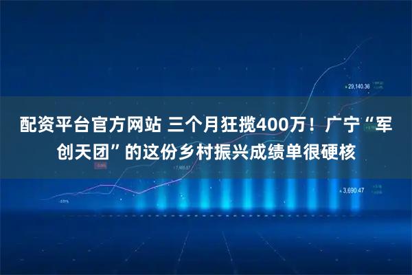 配资平台官方网站 三个月狂揽400万！广宁“军创天团”的这份乡村振兴成绩单很硬核