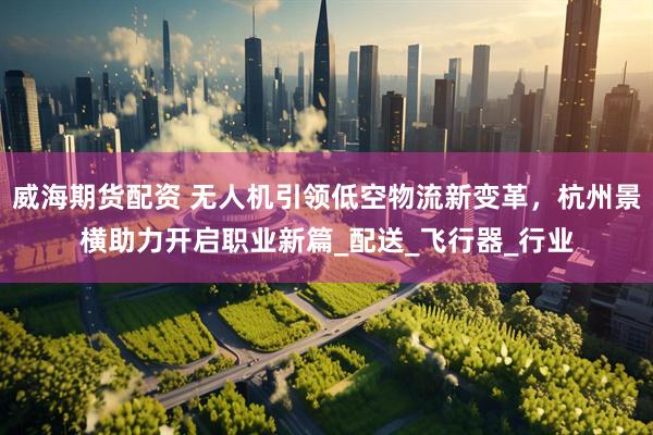威海期货配资 无人机引领低空物流新变革，杭州景横助力开启职业新篇_配送_飞行器_行业