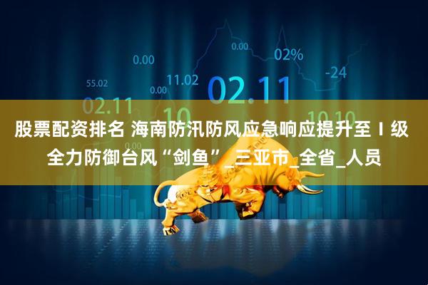 股票配资排名 海南防汛防风应急响应提升至Ⅰ级 全力防御台风“剑鱼”_三亚市_全省_人员