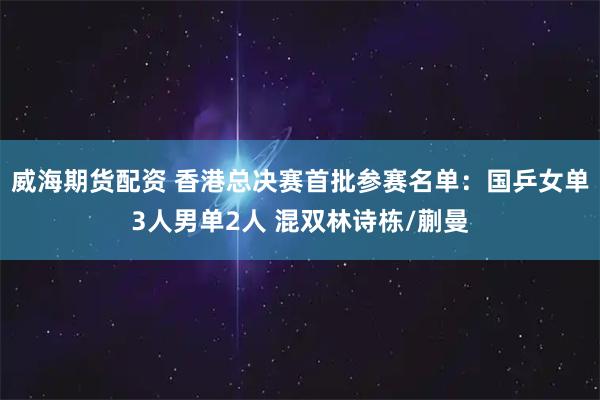 威海期货配资 香港总决赛首批参赛名单：国乒女单3人男单2人 混双林诗栋/蒯曼