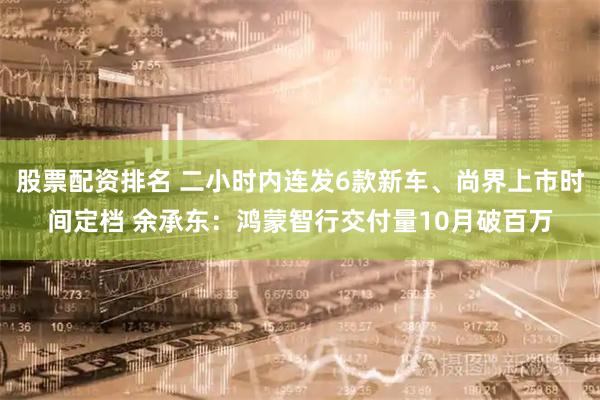 股票配资排名 二小时内连发6款新车、尚界上市时间定档 余承东：鸿蒙智行交付量10月破百万