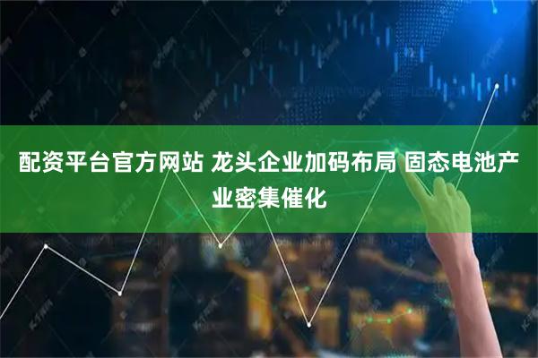 配资平台官方网站 龙头企业加码布局 固态电池产业密集催化