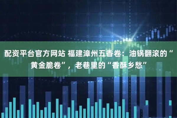 配资平台官方网站 福建漳州五香卷：油锅翻滚的“黄金脆卷”，老巷里的“香酥乡愁”