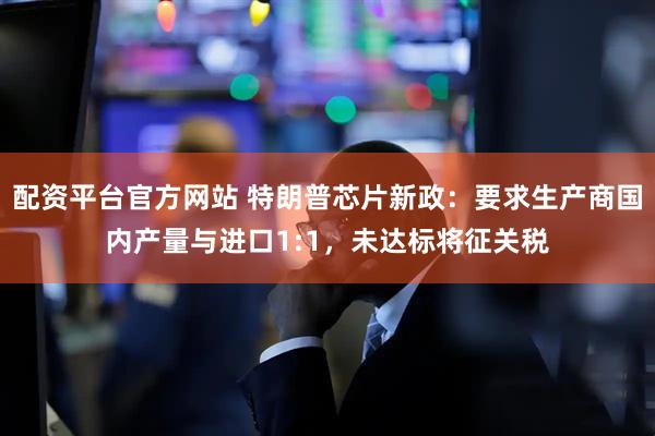 配资平台官方网站 特朗普芯片新政：要求生产商国内产量与进口1:1，未达标将征关税