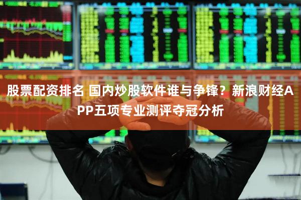 股票配资排名 国内炒股软件谁与争锋？新浪财经APP五项专业测评夺冠分析