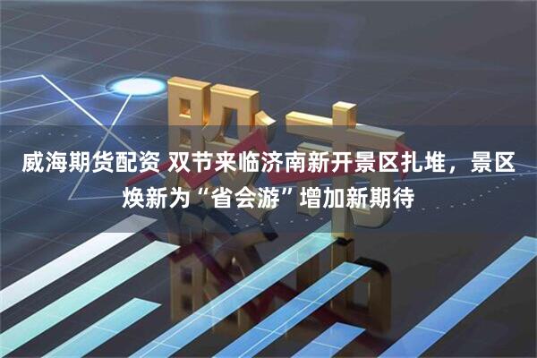 威海期货配资 双节来临济南新开景区扎堆，景区焕新为“省会游”增加新期待