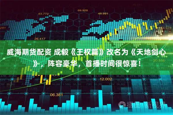 威海期货配资 成毅《王权篇》改名为《天地剑心》，阵容豪华，首播时间很惊喜！